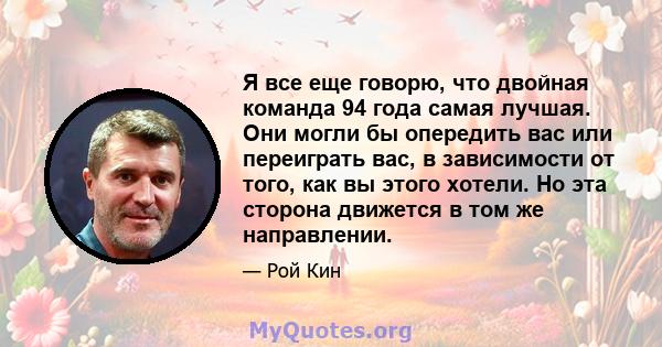 Я все еще говорю, что двойная команда 94 года самая лучшая. Они могли бы опередить вас или переиграть вас, в зависимости от того, как вы этого хотели. Но эта сторона движется в том же направлении.