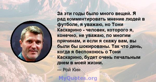 За эти годы было много вещей. Я рад комментировать мнение людей в футболе, я уважаю, но Тони Каскарино - человек, которого я, конечно, не уважаю, по многим причинам, и если я скажу вам, вы были бы шокированы. Так что