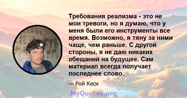 Требования реализма - это не мои тревоги, но я думаю, что у меня были его инструменты все время. Возможно, я тяну за ними чаще, чем раньше. С другой стороны, я не даю никаких обещаний на будущее. Сам материал всегда