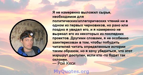 Я не намеренно выложил сырье, необходимое для политических/аллегорических чтений ни в одном из первых черновиков, но рано или поздно я увидел его, и я намеренно не вырезал его из некоторых из последних проектов. Другими 