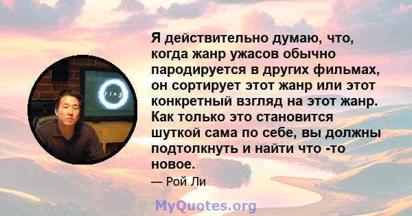 Я действительно думаю, что, когда жанр ужасов обычно пародируется в других фильмах, он сортирует этот жанр или этот конкретный взгляд на этот жанр. Как только это становится шуткой сама по себе, вы должны подтолкнуть и