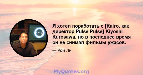 Я хотел поработать с [Kairo, как директор Pulse Pulse] Kiyoshi Kurosawa, но в последнее время он не снимал фильмы ужасов.