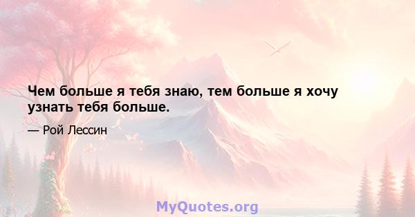 Чем больше я тебя знаю, тем больше я хочу узнать тебя больше.