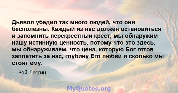 Дьявол убедил так много людей, что они бесполезны. Каждый из нас должен остановиться и запомнить перекрестный крест, мы обнаружим нашу истинную ценность, потому что это здесь, мы обнаруживаем, что цена, которую Бог