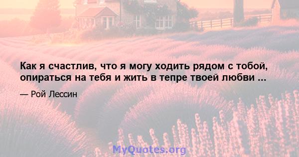 Как я счастлив, что я могу ходить рядом с тобой, опираться на тебя и жить в тепре твоей любви ...