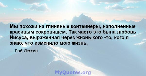 Мы похожи на глиняные контейнеры, наполненные красивым сокровищем. Так часто это была любовь Иисуса, выраженная через жизнь кого -то, кого я знаю, что изменило мою жизнь.