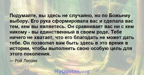 Подумайте, вы здесь не случайно, но по Божьему выбору. Его рука сформировала вас и сделала вас тем, кем вы являетесь. Он сравнивает вас ни с кем никому - вы единственный в своем роде. Тебе ничего не хватает, что его