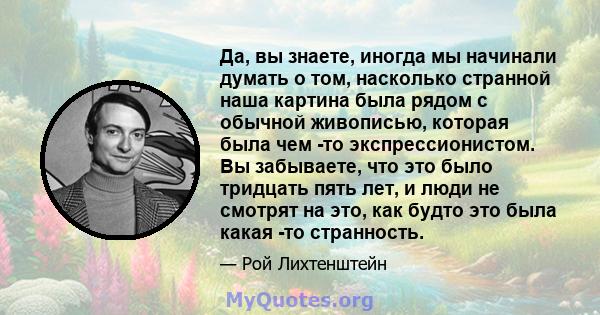 Да, вы знаете, иногда мы начинали думать о том, насколько странной наша картина была рядом с обычной живописью, которая была чем -то экспрессионистом. Вы забываете, что это было тридцать пять лет, и люди не смотрят на