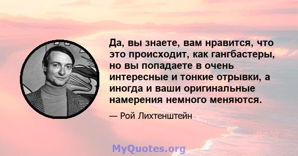 Да, вы знаете, вам нравится, что это происходит, как гангбастеры, но вы попадаете в очень интересные и тонкие отрывки, а иногда и ваши оригинальные намерения немного меняются.