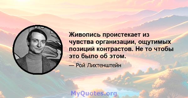 Живопись проистекает из чувства организации, ощутимых позиций контрастов. Не то чтобы это было об этом.