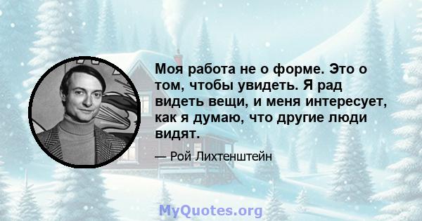 Моя работа не о форме. Это о том, чтобы увидеть. Я рад видеть вещи, и меня интересует, как я думаю, что другие люди видят.