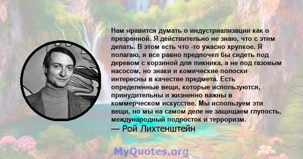 Нам нравится думать о индустриализации как о презренной. Я действительно не знаю, что с этим делать. В этом есть что -то ужасно хрупкое. Я полагаю, я все равно предпочел бы сидеть под деревом с корзиной для пикника, а