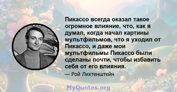 Пикассо всегда оказал такое огромное влияние, что, как я думал, когда начал картины мультфильмов, что я уходил от Пикассо, и даже мои мультфильмы Пикассо были сделаны почти, чтобы избавить себя от его влияния.