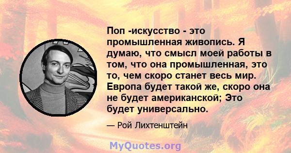 Поп -искусство - это промышленная живопись. Я думаю, что смысл моей работы в том, что она промышленная, это то, чем скоро станет весь мир. Европа будет такой же, скоро она не будет американской; Это будет универсально.