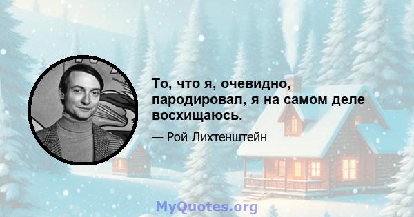 То, что я, очевидно, пародировал, я на самом деле восхищаюсь.