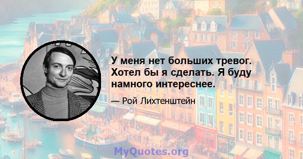 У меня нет больших тревог. Хотел бы я сделать. Я буду намного интереснее.