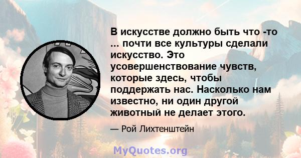 В искусстве должно быть что -то ... почти все культуры сделали искусство. Это усовершенствование чувств, которые здесь, чтобы поддержать нас. Насколько нам известно, ни один другой животный не делает этого.