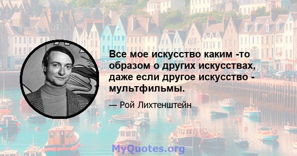 Все мое искусство каким -то образом о других искусствах, даже если другое искусство - мультфильмы.