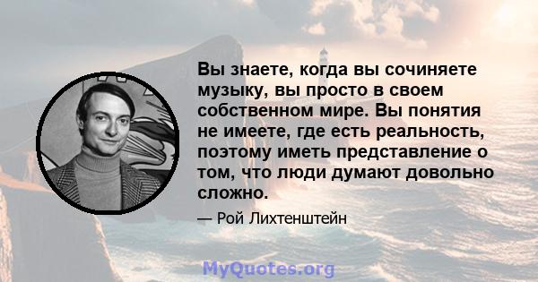 Вы знаете, когда вы сочиняете музыку, вы просто в своем собственном мире. Вы понятия не имеете, где есть реальность, поэтому иметь представление о том, что люди думают довольно сложно.