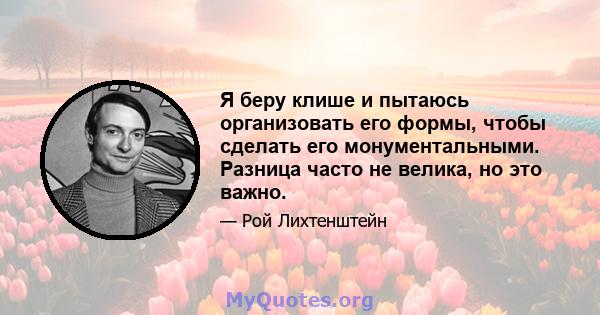 Я беру клише и пытаюсь организовать его формы, чтобы сделать его монументальными. Разница часто не велика, но это важно.