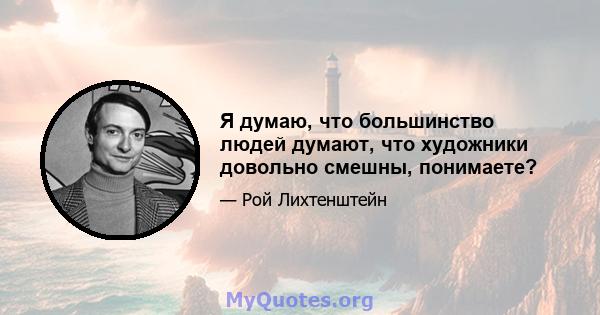 Я думаю, что большинство людей думают, что художники довольно смешны, понимаете?