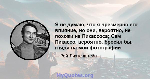 Я не думаю, что я чрезмерно его влияние, но они, вероятно, не похожи на Пикассоса; Сам Пикассо, вероятно, бросил бы, глядя на мои фотографии.