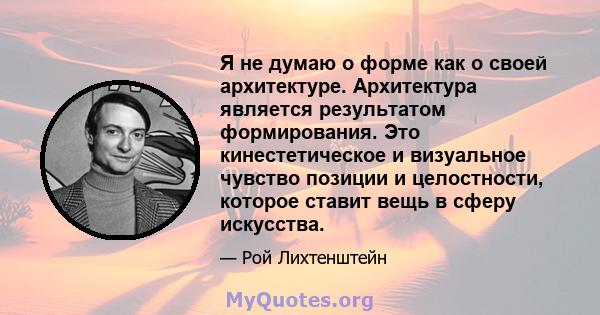 Я не думаю о форме как о своей архитектуре. Архитектура является результатом формирования. Это кинестетическое и визуальное чувство позиции и целостности, которое ставит вещь в сферу искусства.