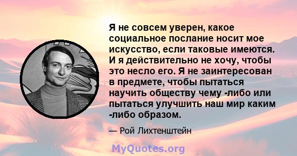 Я не совсем уверен, какое социальное послание носит мое искусство, если таковые имеются. И я действительно не хочу, чтобы это несло его. Я не заинтересован в предмете, чтобы пытаться научить обществу чему -либо или