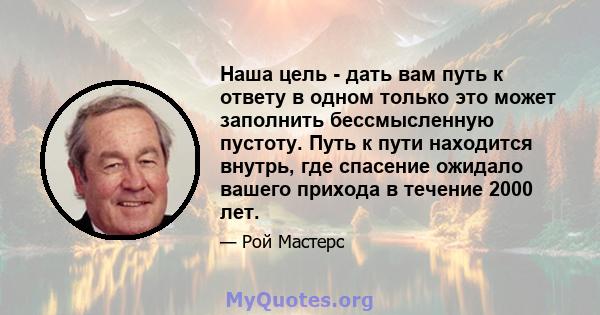 Наша цель - дать вам путь к ответу в одном только это может заполнить бессмысленную пустоту. Путь к пути находится внутрь, где спасение ожидало вашего прихода в течение 2000 лет.