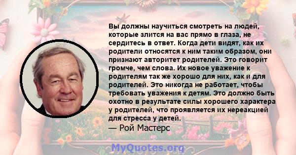 Вы должны научиться смотреть на людей, которые злится на вас прямо в глаза, не сердитесь в ответ. Когда дети видят, как их родители относятся к ним таким образом, они признают авторитет родителей. Это говорит громче,