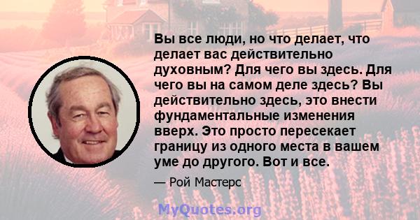 Вы все люди, но что делает, что делает вас действительно духовным? Для чего вы здесь. Для чего вы на самом деле здесь? Вы действительно здесь, это внести фундаментальные изменения вверх. Это просто пересекает границу из 