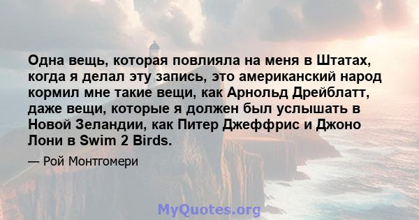 Одна вещь, которая повлияла на меня в Штатах, когда я делал эту запись, это американский народ кормил мне такие вещи, как Арнольд Дрейблатт, даже вещи, которые я должен был услышать в Новой Зеландии, как Питер Джеффрис