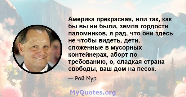 Америка прекрасная, или так, как бы вы ни были, земля гордости паломников, я рад, что они здесь не чтобы видеть, дети, сложенные в мусорных контейнерах, аборт по требованию, о, сладкая страна свободы, ваш дом на песок.