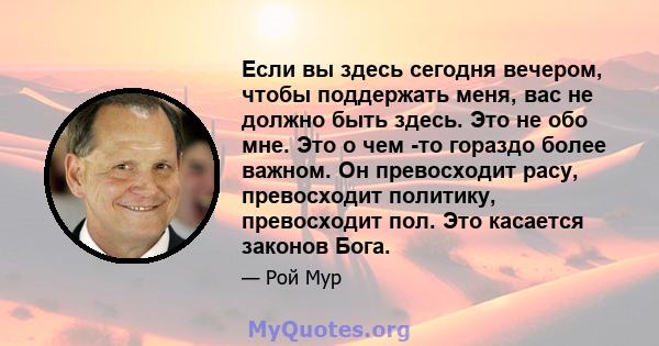 Если вы здесь сегодня вечером, чтобы поддержать меня, вас не должно быть здесь. Это не обо мне. Это о чем -то гораздо более важном. Он превосходит расу, превосходит политику, превосходит пол. Это касается законов Бога.