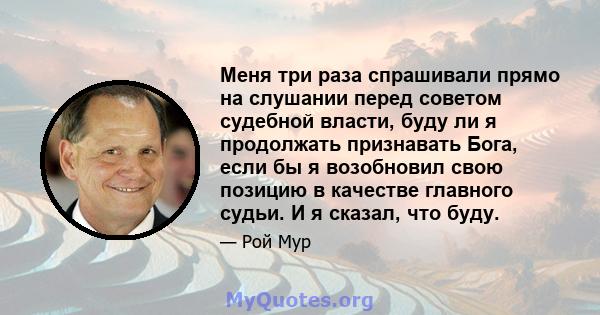 Меня три раза спрашивали прямо на слушании перед советом судебной власти, буду ли я продолжать признавать Бога, если бы я возобновил свою позицию в качестве главного судьи. И я сказал, что буду.