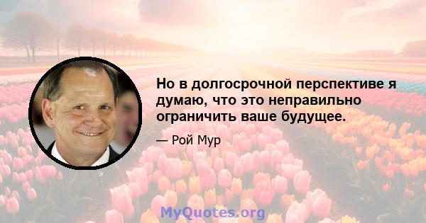 Но в долгосрочной перспективе я думаю, что это неправильно ограничить ваше будущее.