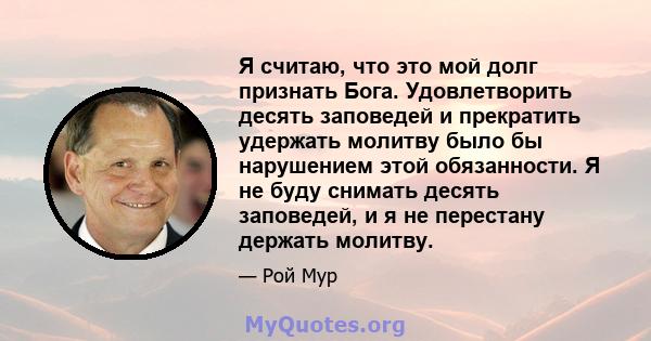 Я считаю, что это мой долг признать Бога. Удовлетворить десять заповедей и прекратить удержать молитву было бы нарушением этой обязанности. Я не буду снимать десять заповедей, и я не перестану держать молитву.