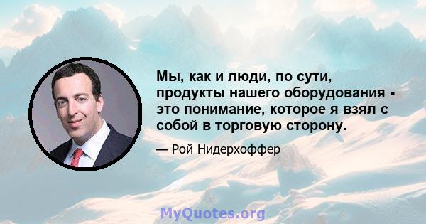 Мы, как и люди, по сути, продукты нашего оборудования - это понимание, которое я взял с собой в торговую сторону.