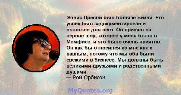 Элвис Пресли был больше жизни. Его успех был задокументирован и выложен для него. Он пришел на первое шоу, которое у меня было в Мемфисе, и это было очень приятно. Он как бы относился ко мне как к равным, потому что мы