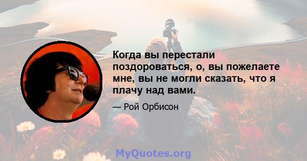 Когда вы перестали поздороваться, о, вы пожелаете мне, вы не могли сказать, что я плачу над вами.