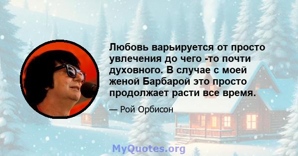 Любовь варьируется от просто увлечения до чего -то почти духовного. В случае с моей женой Барбарой это просто продолжает расти все время.