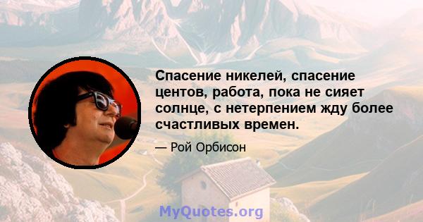 Спасение никелей, спасение центов, работа, пока не сияет солнце, с нетерпением жду более счастливых времен.