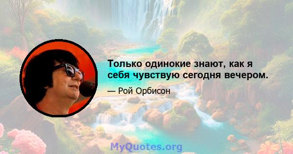 Только одинокие знают, как я себя чувствую сегодня вечером.