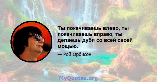 Ты покачиваешь влево, ты покачиваешь вправо, ты делаешь дуби со всей своей мощью.