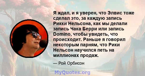 Я ждал, и я уверен, что Элвис тоже сделал это, за каждую запись Рикки Нельсона, как мы делали запись Чака Берри или запись Domino, чтобы увидеть, что происходит. Раньше я говорил некоторым парням, что Рики Нельсон