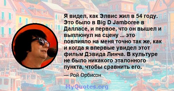 Я видел, как Элвис жил в 54 году. Это было в Big D Jamboree в Далласе, и первое, что он вышел и выплюнул на сцену ... это повлияло на меня точно так же, как и когда я впервые увидел этот фильм Дэвида Линча. В культуре