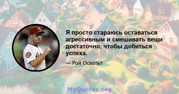 Я просто стараюсь оставаться агрессивным и смешивать вещи достаточно, чтобы добиться успеха.