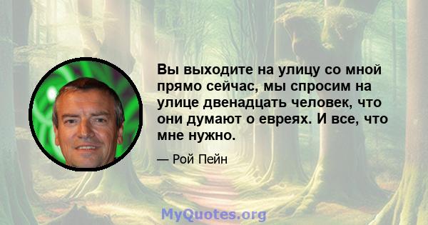 Вы выходите на улицу со мной прямо сейчас, мы спросим на улице двенадцать человек, что они думают о евреях. И все, что мне нужно.