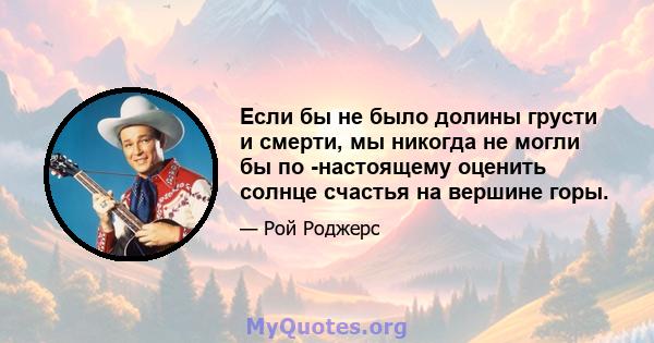 Если бы не было долины грусти и смерти, мы никогда не могли бы по -настоящему оценить солнце счастья на вершине горы.