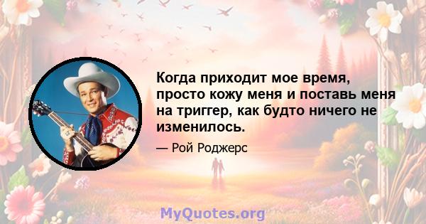 Когда приходит мое время, просто кожу меня и поставь меня на триггер, как будто ничего не изменилось.